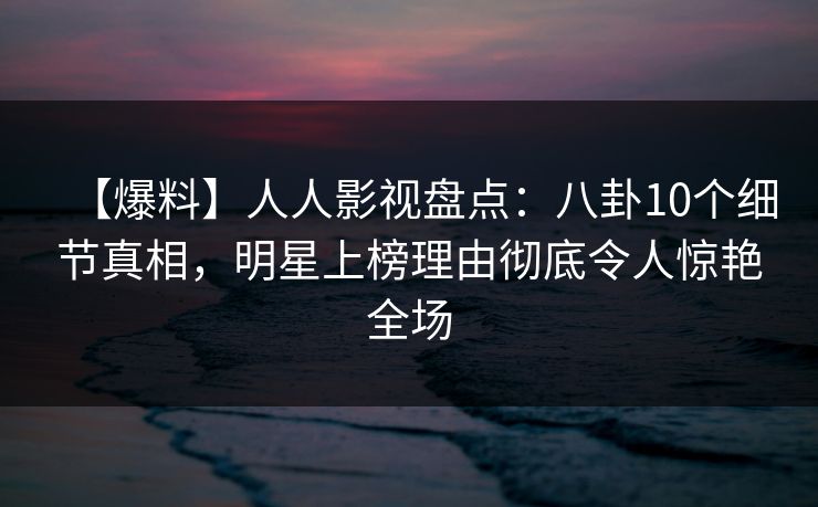 【爆料】人人影视盘点：八卦10个细节真相，明星上榜理由彻底令人惊艳全场
