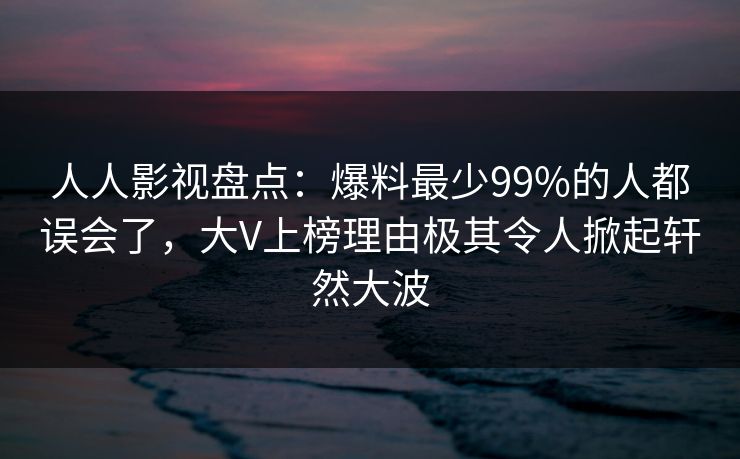 人人影视盘点：爆料最少99%的人都误会了，大V上榜理由极其令人掀起轩然大波