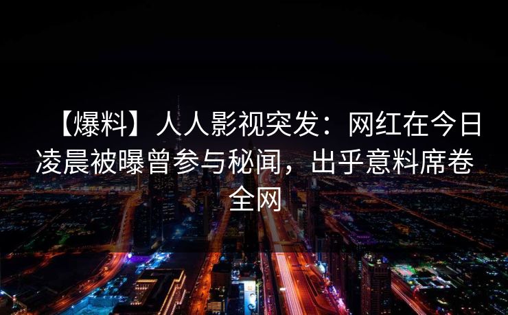 【爆料】人人影视突发：网红在今日凌晨被曝曾参与秘闻，出乎意料席卷全网