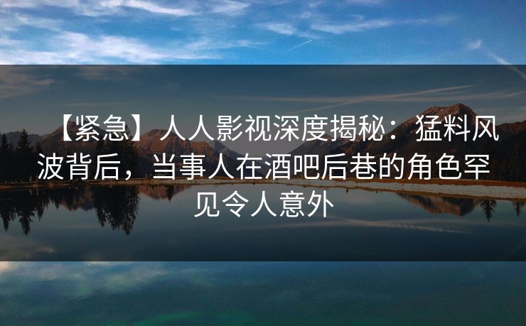 【紧急】人人影视深度揭秘：猛料风波背后，当事人在酒吧后巷的角色罕见令人意外