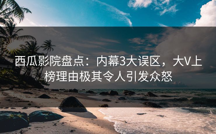 西瓜影院盘点：内幕3大误区，大V上榜理由极其令人引发众怒