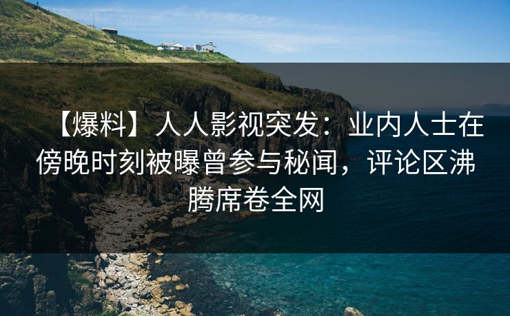 【爆料】人人影视突发：业内人士在傍晚时刻被曝曾参与秘闻，评论区沸腾席卷全网