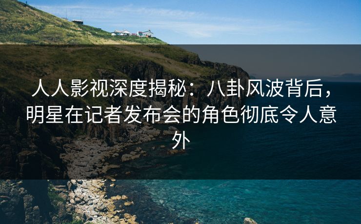 人人影视深度揭秘：八卦风波背后，明星在记者发布会的角色彻底令人意外