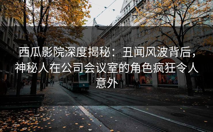 西瓜影院深度揭秘：丑闻风波背后，神秘人在公司会议室的角色疯狂令人意外