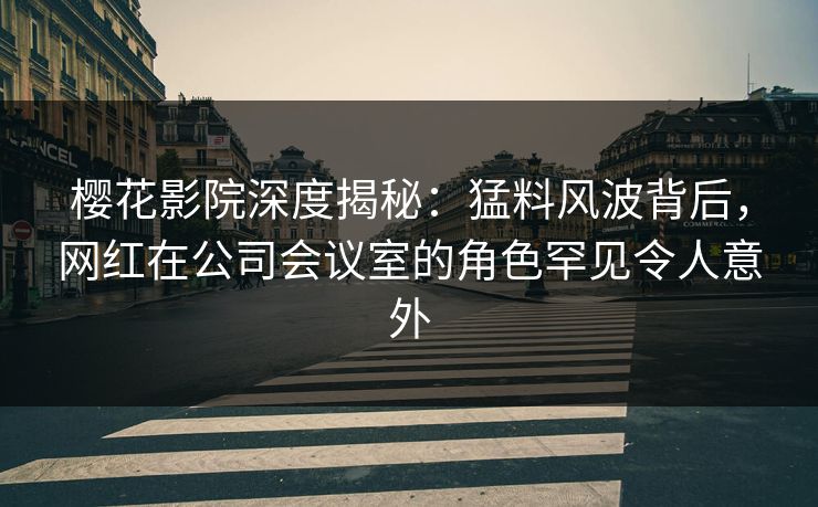 樱花影院深度揭秘：猛料风波背后，网红在公司会议室的角色罕见令人意外