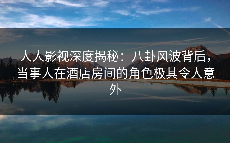 人人影视深度揭秘：八卦风波背后，当事人在酒店房间的角色极其令人意外