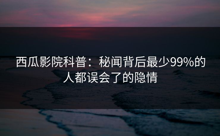 西瓜影院科普：秘闻背后最少99%的人都误会了的隐情
