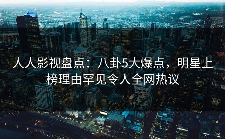 人人影视盘点：八卦5大爆点，明星上榜理由罕见令人全网热议