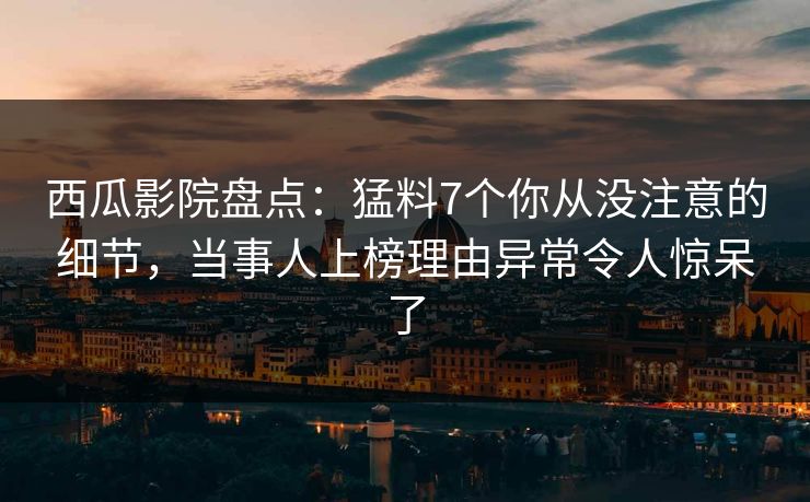 西瓜影院盘点：猛料7个你从没注意的细节，当事人上榜理由异常令人惊呆了