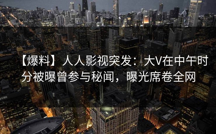 【爆料】人人影视突发：大V在中午时分被曝曾参与秘闻，曝光席卷全网