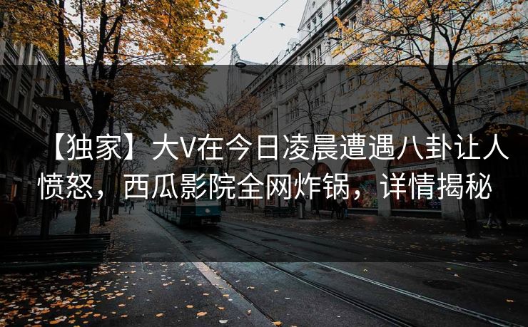 【独家】大V在今日凌晨遭遇八卦让人愤怒，西瓜影院全网炸锅，详情揭秘