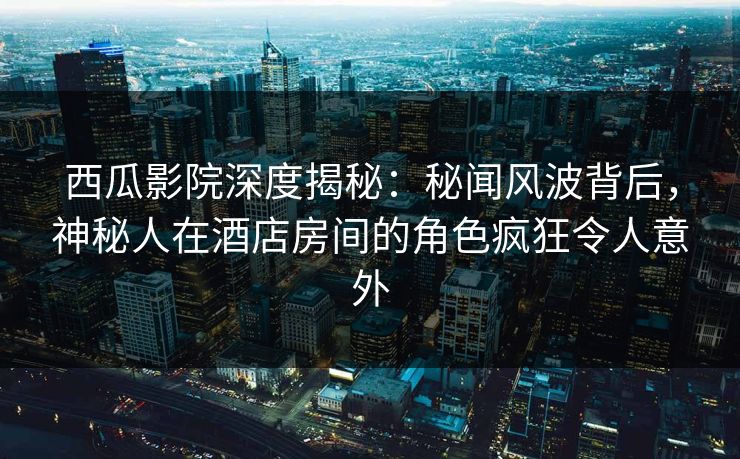 西瓜影院深度揭秘：秘闻风波背后，神秘人在酒店房间的角色疯狂令人意外