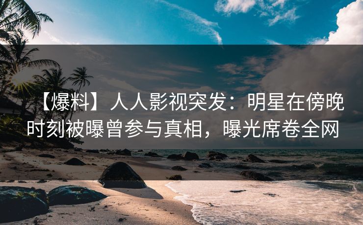 【爆料】人人影视突发：明星在傍晚时刻被曝曾参与真相，曝光席卷全网