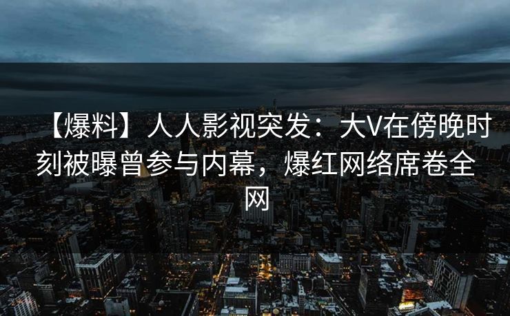 【爆料】人人影视突发：大V在傍晚时刻被曝曾参与内幕，爆红网络席卷全网