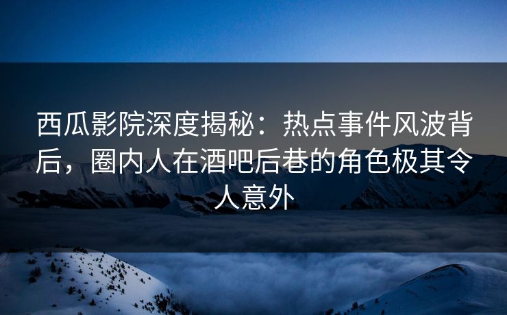 西瓜影院深度揭秘：热点事件风波背后，圈内人在酒吧后巷的角色极其令人意外