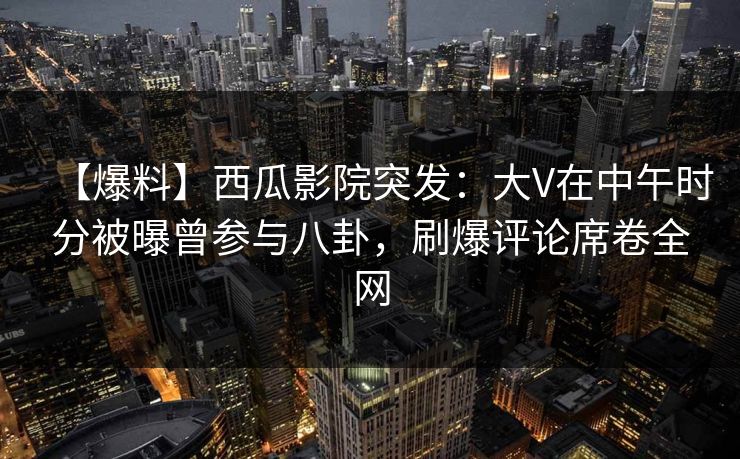 【爆料】西瓜影院突发：大V在中午时分被曝曾参与八卦，刷爆评论席卷全网