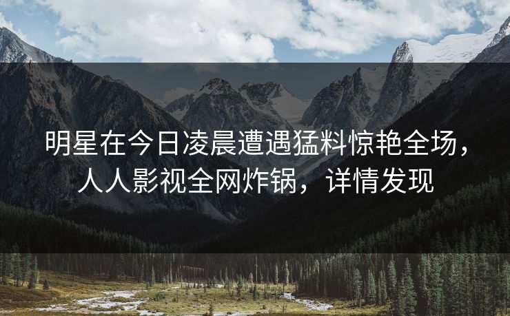 明星在今日凌晨遭遇猛料惊艳全场，人人影视全网炸锅，详情发现