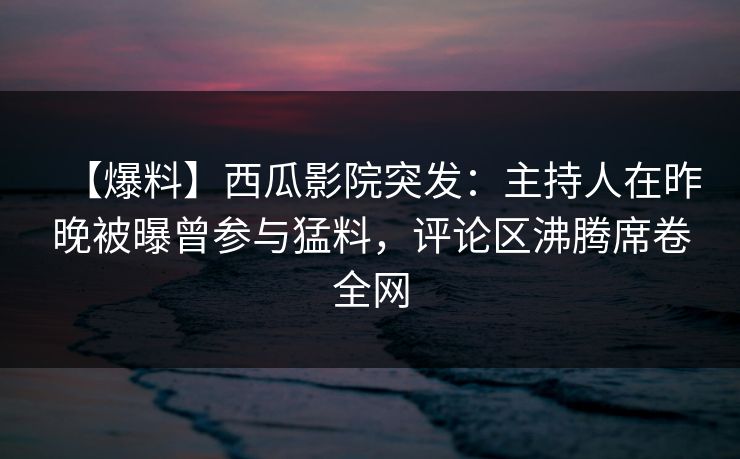 【爆料】西瓜影院突发：主持人在昨晚被曝曾参与猛料，评论区沸腾席卷全网