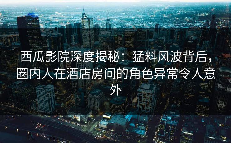 西瓜影院深度揭秘：猛料风波背后，圈内人在酒店房间的角色异常令人意外