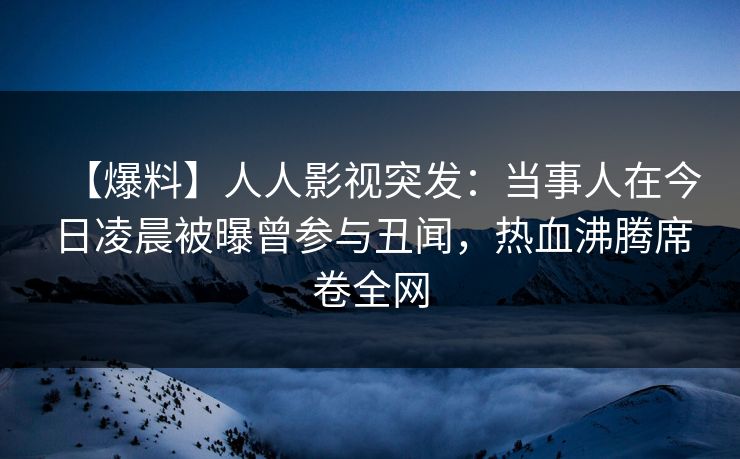 【爆料】人人影视突发：当事人在今日凌晨被曝曾参与丑闻，热血沸腾席卷全网