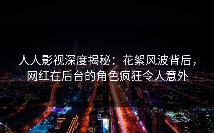 人人影视深度揭秘：花絮风波背后，网红在后台的角色疯狂令人意外