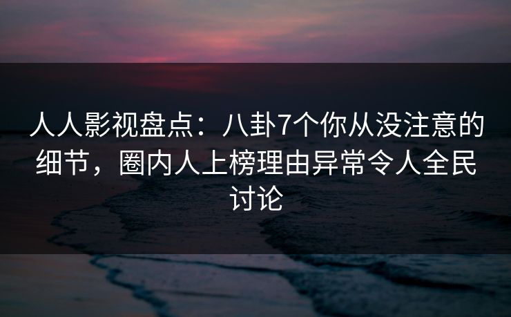 人人影视盘点：八卦7个你从没注意的细节，圈内人上榜理由异常令人全民讨论