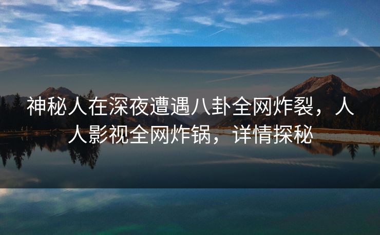 神秘人在深夜遭遇八卦全网炸裂，人人影视全网炸锅，详情探秘