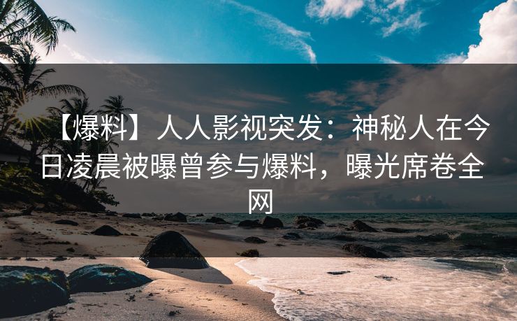 【爆料】人人影视突发：神秘人在今日凌晨被曝曾参与爆料，曝光席卷全网