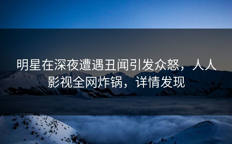明星在深夜遭遇丑闻引发众怒，人人影视全网炸锅，详情发现