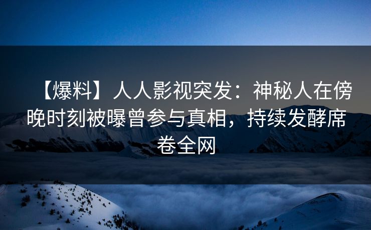 【爆料】人人影视突发：神秘人在傍晚时刻被曝曾参与真相，持续发酵席卷全网