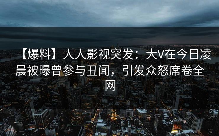 【爆料】人人影视突发：大V在今日凌晨被曝曾参与丑闻，引发众怒席卷全网