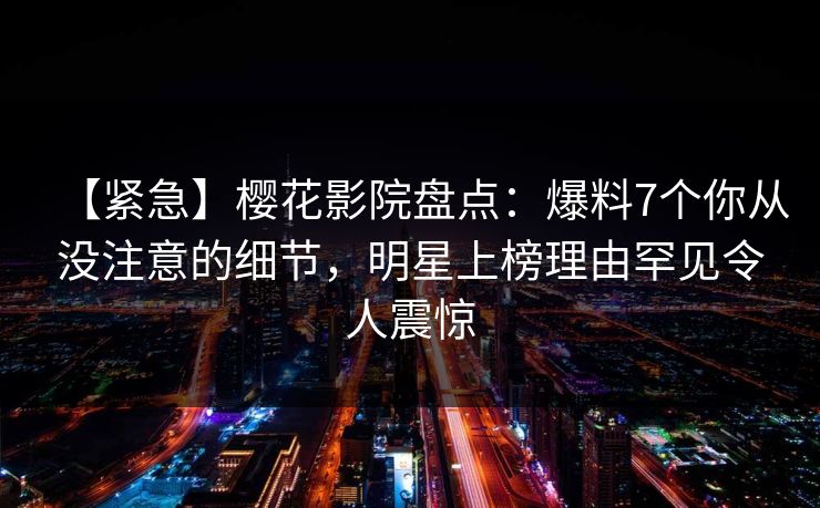 【紧急】樱花影院盘点：爆料7个你从没注意的细节，明星上榜理由罕见令人震惊