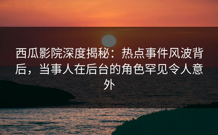 西瓜影院深度揭秘：热点事件风波背后，当事人在后台的角色罕见令人意外