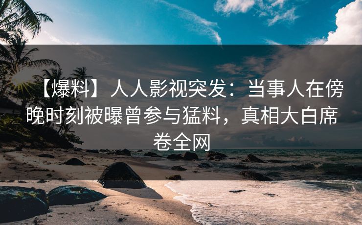 【爆料】人人影视突发：当事人在傍晚时刻被曝曾参与猛料，真相大白席卷全网