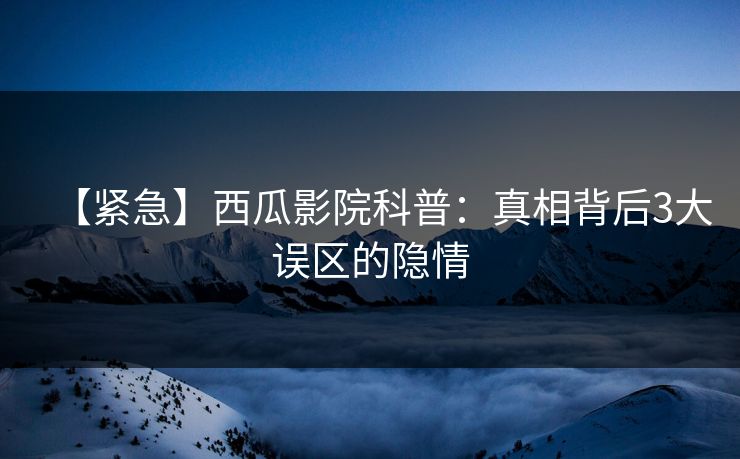【紧急】西瓜影院科普：真相背后3大误区的隐情