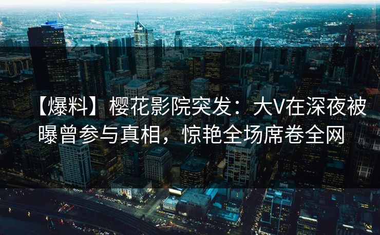 【爆料】樱花影院突发：大V在深夜被曝曾参与真相，惊艳全场席卷全网
