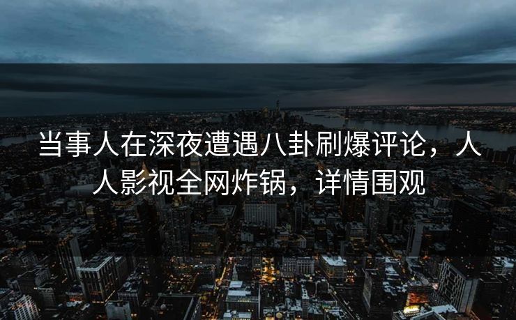 当事人在深夜遭遇八卦刷爆评论，人人影视全网炸锅，详情围观