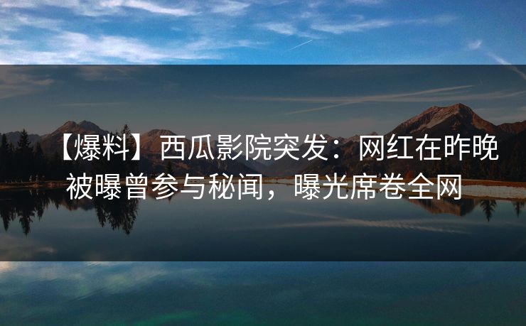 【爆料】西瓜影院突发：网红在昨晚被曝曾参与秘闻，曝光席卷全网