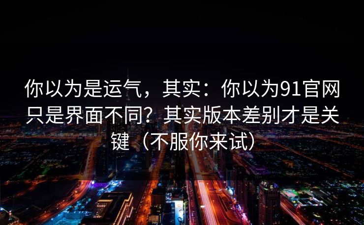 你以为是运气，其实：你以为91官网只是界面不同？其实版本差别才是关键（不服你来试）
