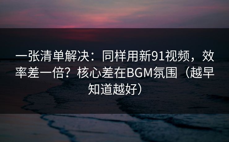 详细阅读:一张清单解决:同样用新91视频,效率差一倍?核心差在BGM氛围(越早知道越好) 一张清单解决:同样用新91视频,效率差一倍?核心差在BGM氛围(越早知道越好)
