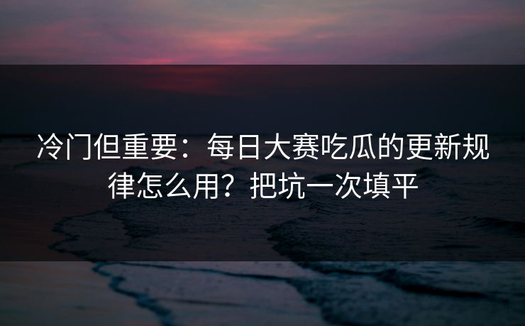 冷门但重要：每日大赛吃瓜的更新规律怎么用？把坑一次填平