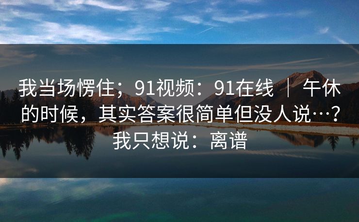 详细阅读:我当场愣住;91视频:91在线 | 午休的时候,其实答案很简单但没人说…?我只想说:离谱 我当场愣住;91视频:91在线 | 午休的时候,其实答案很简单但没人说…?我只想说:离谱