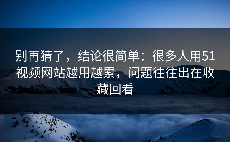 别再猜了，结论很简单：很多人用51视频网站越用越累，问题往往出在收藏回看