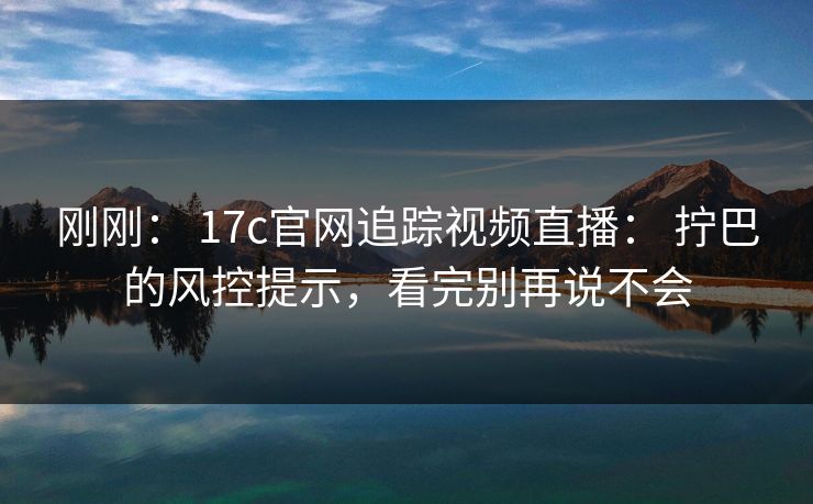 刚刚： 17c官网追踪视频直播： 拧巴的风控提示，看完别再说不会