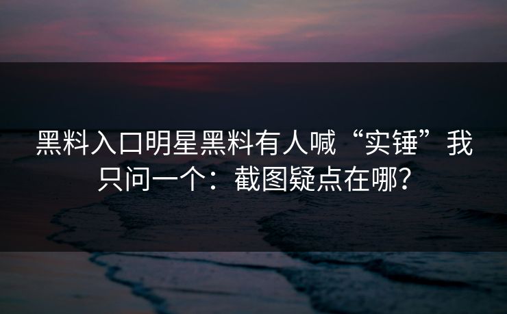 黑料入口明星黑料有人喊“实锤”我只问一个：截图疑点在哪？