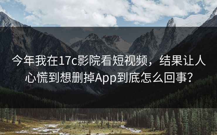 今年我在17c影院看短视频，结果让人心慌到想删掉App到底怎么回事？