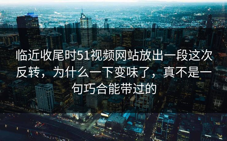 临近收尾时51视频网站放出一段这次反转，为什么一下变味了，真不是一句巧合能带过的