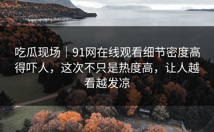 吃瓜现场｜91网在线观看细节密度高得吓人，这次不只是热度高，让人越看越发凉
